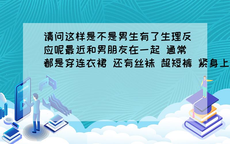 请问这样是不是男生有了生理反应呢最近和男朋友在一起 通常都是穿连衣裙 还有丝袜 超短裤 紧身上衣之类的 我发现他在走路的时候 有时会扯裤子 甚至是去碰他那里 这是为什么呢?难道.望