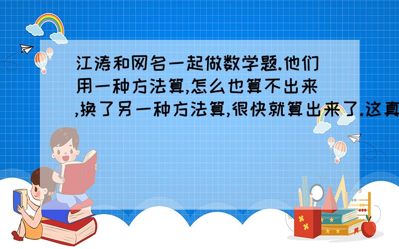 江涛和网名一起做数学题.他们用一种方法算,怎么也算不出来,换了另一种方法算,很快就算出来了.这真是“（ ）,( )