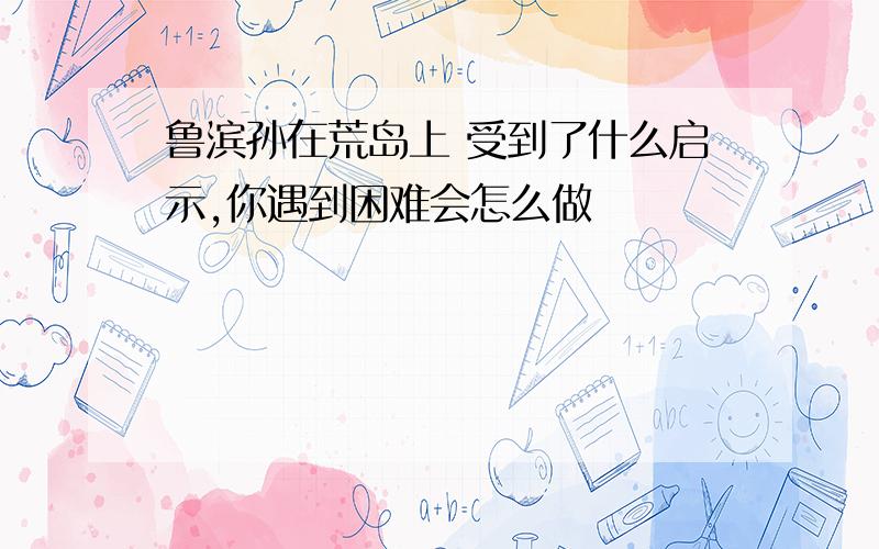 鲁滨孙在荒岛上 受到了什么启示,你遇到困难会怎么做