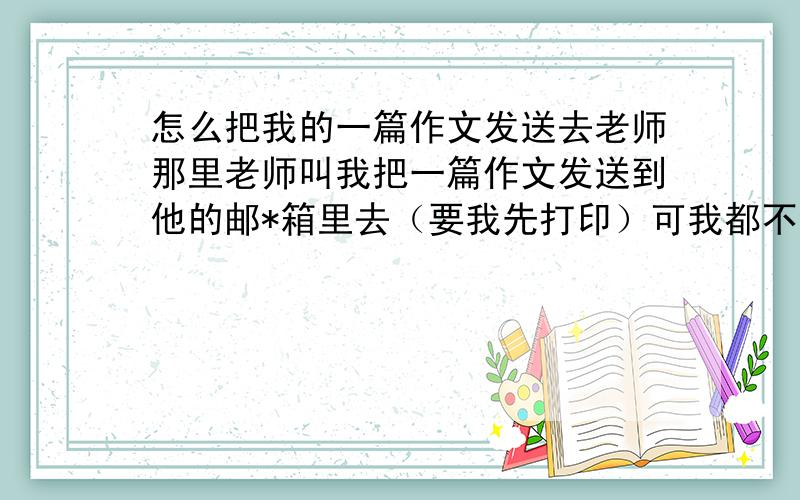 怎么把我的一篇作文发送去老师那里老师叫我把一篇作文发送到他的邮*箱里去（要我先打印）可我都不会呀!谁来教教我?