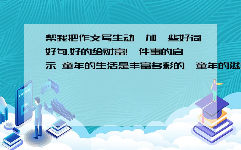 帮我把作文写生动,加一些好词好句.好的给财富!一件事的启示 童年的生活是丰富多彩的,童年的滋味也是令人回味无穷的,有酸、有甜、有苦、有辣……有一件事,我至今历历在目,因为它使我