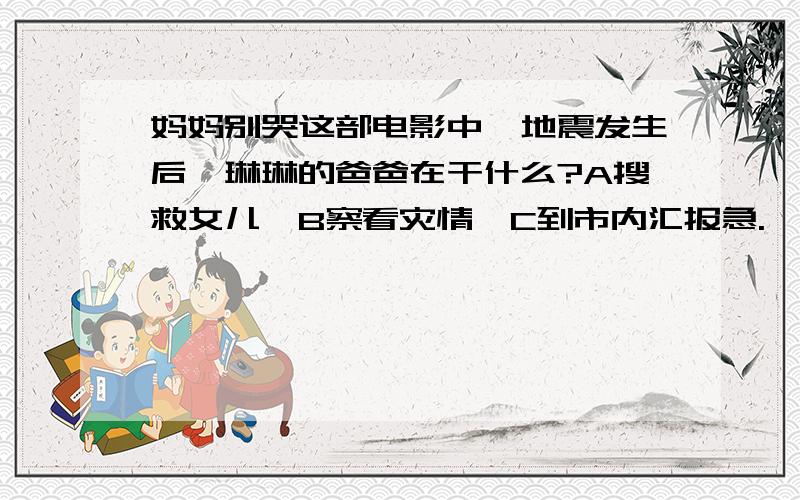 妈妈别哭这部电影中,地震发生后,琳琳的爸爸在干什么?A搜救女儿、B察看灾情、C到市内汇报急.,请大家多多支持