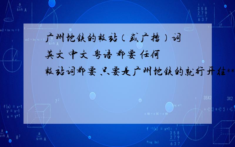 广州地铁的报站（或广播）词 英文 中文 粤语 都要 任何报站词都要 只要是广州地铁的就行开往***方向的列车即将进站,请不要靠近屏蔽门,上车时请注意列车与站台之间的空隙.欢迎光临****站