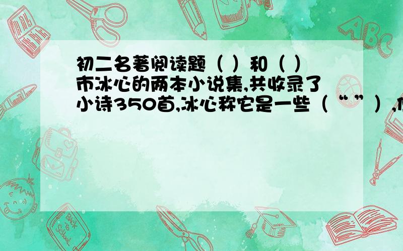 初二名著阅读题（ ）和（ ）市冰心的两本小说集,共收录了小诗350首,冰心称它是一些（“ ”）,但有一条鲜明的线索加以贯穿,即对（ ）,（ ）和自然的歌颂.