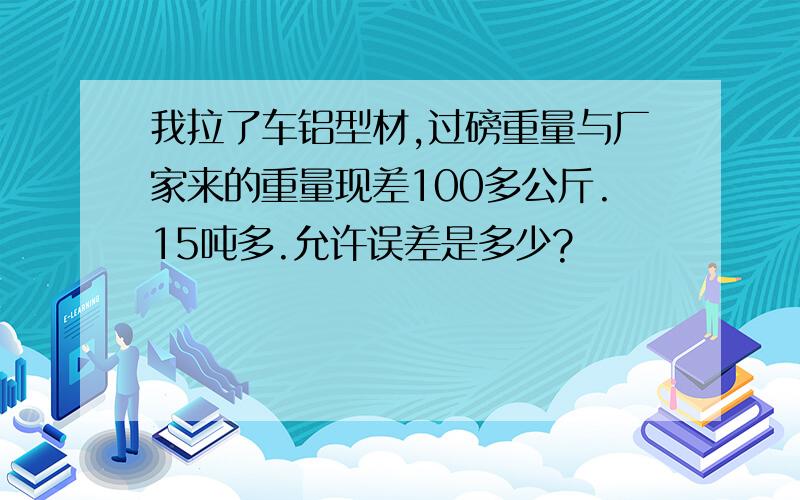 我拉了车铝型材,过磅重量与厂家来的重量现差100多公斤.15吨多.允许误差是多少?