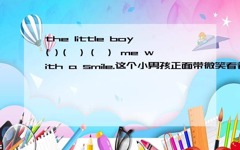 the little boy( )（ ）（ ） me with a smile.这个小男孩正面带微笑看着我.请问该填什么?