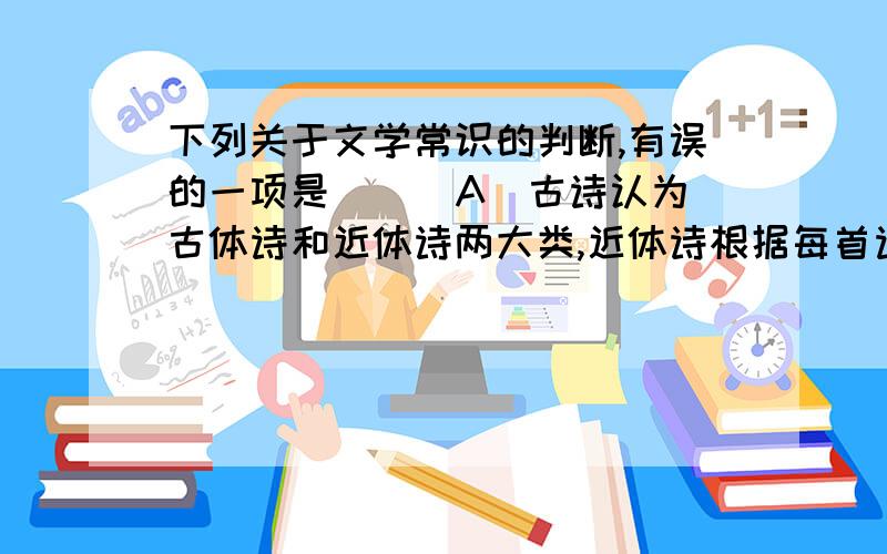 下列关于文学常识的判断,有误的一项是（ ） A．古诗认为古体诗和近体诗两大类,近体诗根据每首诗句的多少,分为“律诗”“绝句”和“排律”,律诗限定为八句,绝句限定为四句,按字数律诗