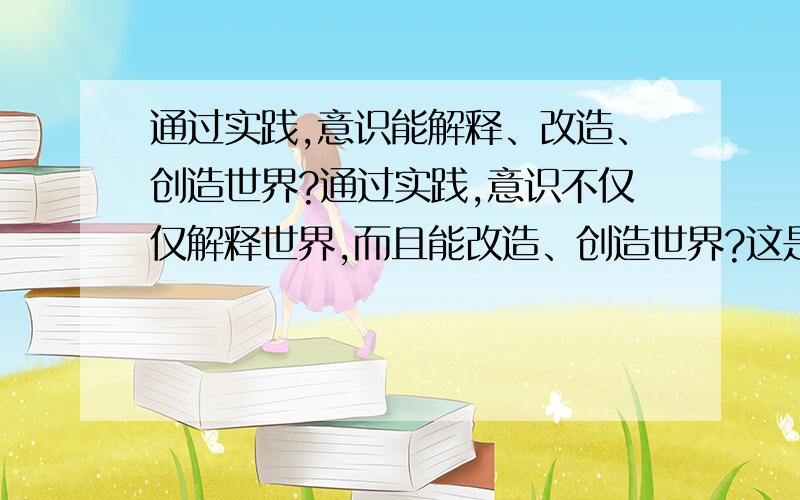 通过实践,意识能解释、改造、创造世界?通过实践,意识不仅仅解释世界,而且能改造、创造世界?这是辩证唯物主义的观点?