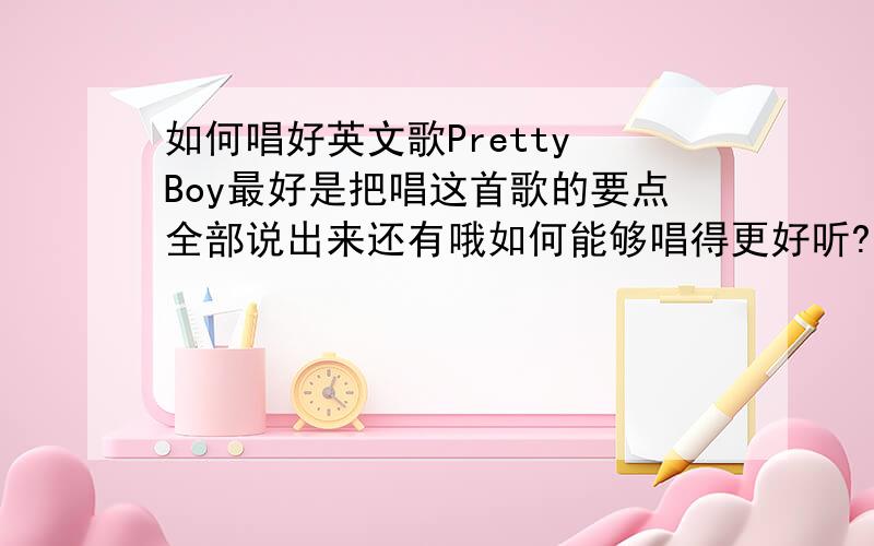 如何唱好英文歌Pretty Boy最好是把唱这首歌的要点全部说出来还有哦如何能够唱得更好听?过几天就要比赛了最后一年了我不想留下任何遗憾