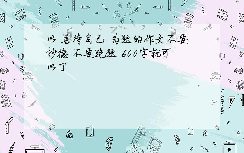 以 善待自己 为题的作文不要抄德 不要跑题 600字就可以了