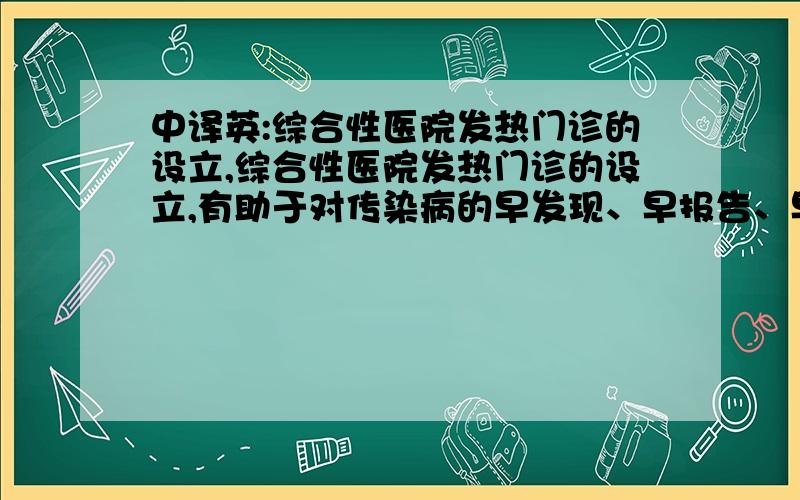 中译英:综合性医院发热门诊的设立,综合性医院发热门诊的设立,有助于对传染病的早发现、早报告、早隔离及早期预警,减少医院交叉感染的几率,对传染病的防控起到积极作用.中译英