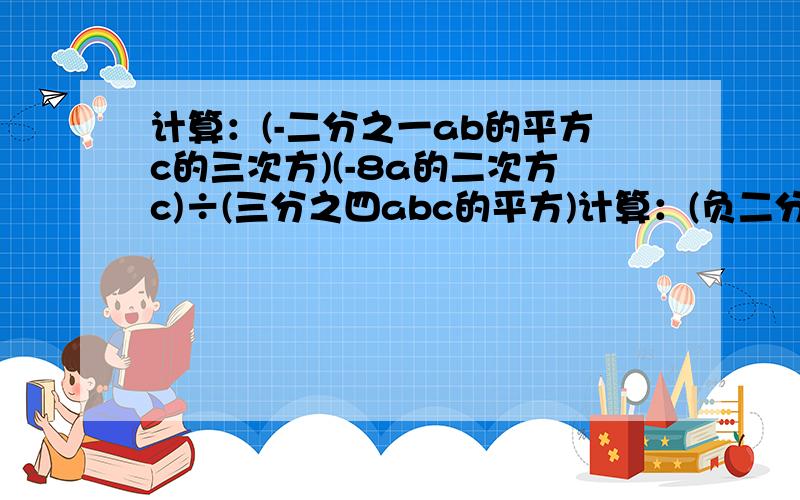 计算：(-二分之一ab的平方c的三次方)(-8a的二次方c)÷(三分之四abc的平方)计算：(负二分之一ab的平方c的三次方)(-8a的二次方c)÷(三分之四abc的平方)计算：（4x的n+1次方y的n次方）的三次方÷[（-x