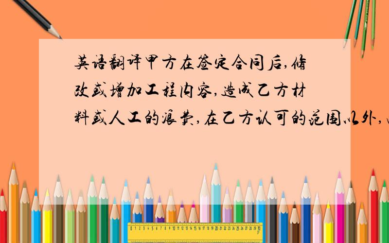 英语翻译甲方在签定合同后,修改或增加工程内容,造成乙方材料或人工的浪费,在乙方认可的范围以外,由甲方承担,乙方有权要求补偿.补偿金额为增加项目的材料费和人工费之和,不加利润.乙