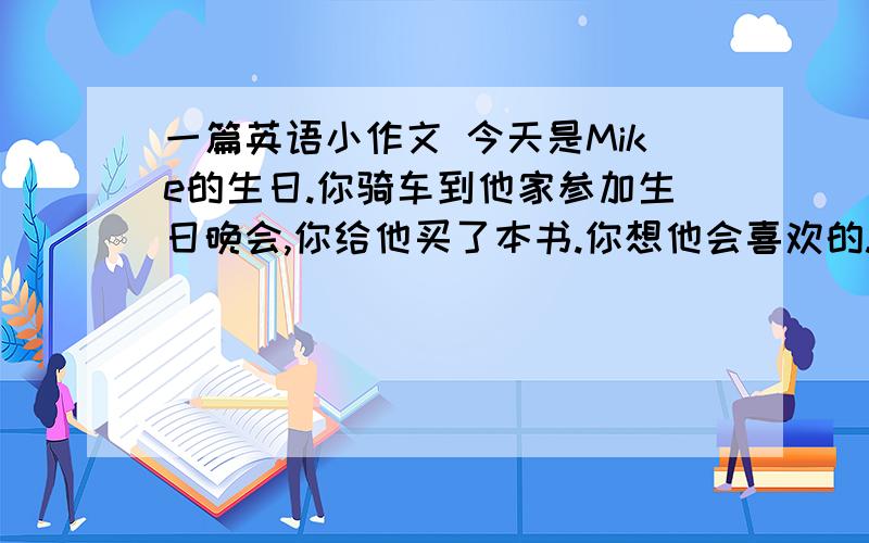 一篇英语小作文 今天是Mike的生日.你骑车到他家参加生日晚会,你给他买了本书.你想他会喜欢的.他家在图书馆的附近,你会骑车去.你们在生日会上玩得非常开心.要用到(take part in,think,have a good