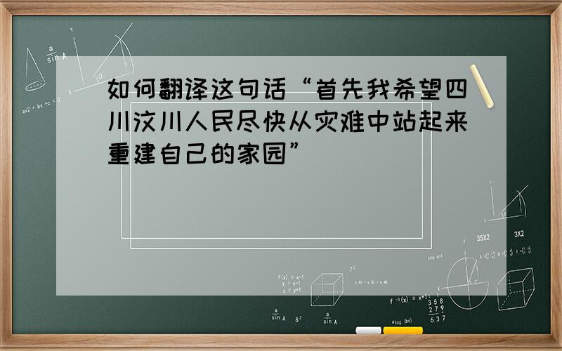 如何翻译这句话“首先我希望四川汶川人民尽快从灾难中站起来重建自己的家园”