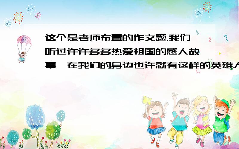 这个是老师布置的作文题.我们听过许许多多热爱祖国的感人故事,在我们的身边也许就有这样的英雄人物,选一个最感动你担任,进行采访或调查,把他（她）的故事写下来.要写出自己的真情实