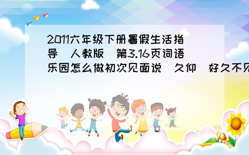 2011六年级下册暑假生活指导（人教版）第3.16页词语乐园怎么做初次见面说（久仰）好久不见说（久违）请人批评说（ ）求人原谅说（ ）求人帮忙说（ ）求给方便说（ ）麻烦别人说（ ）向