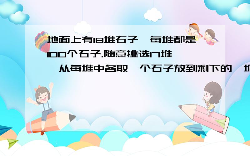 地面上有18堆石子,每堆都是100个石子.随意挑选17堆,从每堆中各取一个石子放到剩下的一堆里,称为一次操作.下一次操作时,再随意挑选17堆,从每堆中再各取一个石子,放到剩下的一堆里.这样经