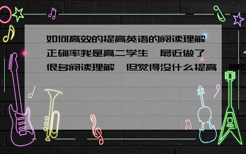 如何高效的提高英语的阅读理解正确率我是高二学生,最近做了很多阅读理解,但觉得没什么提高,哪位大仙帮帮出谋划策.对了对了,还有语文的文言文阅读题也是,