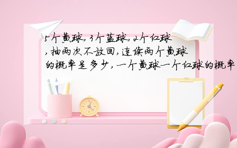 5个黄球,3个蓝球,2个红球,抽两次不放回,连续两个黄球的概率是多少,一个黄球一个红球的概率是多少?