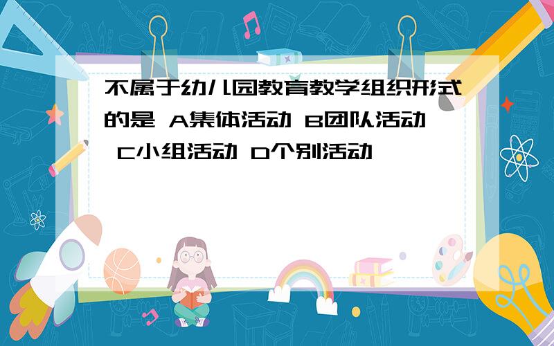 不属于幼儿园教育教学组织形式的是 A集体活动 B团队活动 C小组活动 D个别活动