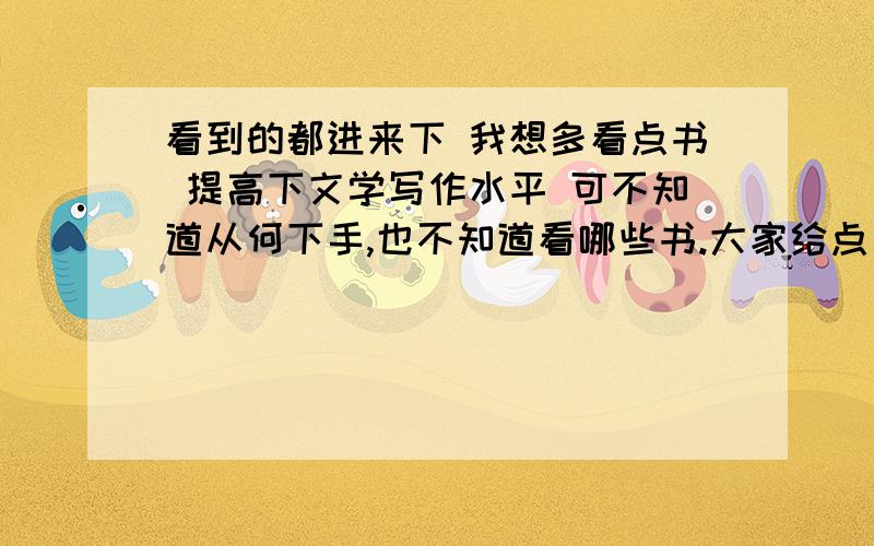 看到的都进来下 我想多看点书 提高下文学写作水平 可不知道从何下手,也不知道看哪些书.大家给点建议,最好是一整套方案.该读那些书 那些该精读 那些改在粗读总之越详细越好