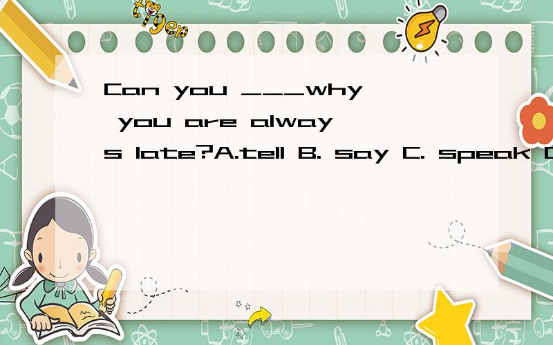 Can you ___why you are always late?A.tell B. say C. speak D. talk请大家帮忙,这道选择题的答案是什么?先在这儿谢谢了请说明一下理由，谢谢