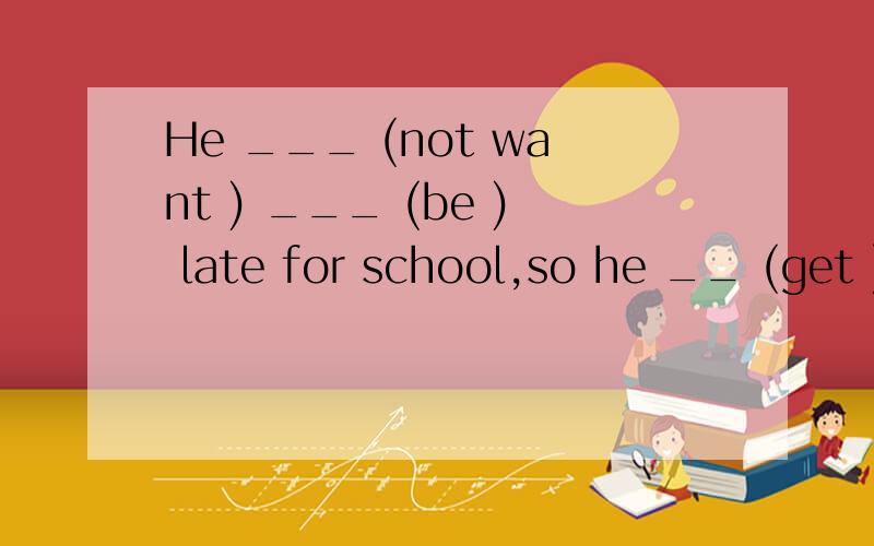 He ___ (not want ) ___ (be ) late for school,so he __ (get ) up early every morning.