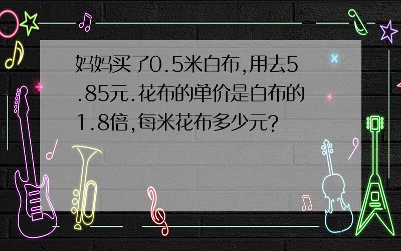 妈妈买了0.5米白布,用去5.85元.花布的单价是白布的1.8倍,每米花布多少元?