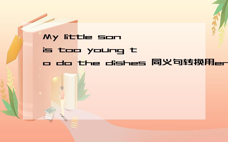 My little son is too young to do the dishes 同义句转换用enough回答