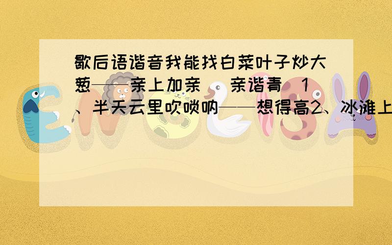 歇后语谐音我能找白菜叶子炒大葱——亲上加亲 （亲谐青）1、半天云里吹唢呐——想得高2、冰滩上的鱼——由不得了3、不吃桑叶的老蚕——尽是私4、苍蝇飞进花园里——装疯5、草帽当锣