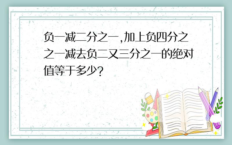 负一减二分之一,加上负四分之之一减去负二又三分之一的绝对值等于多少?