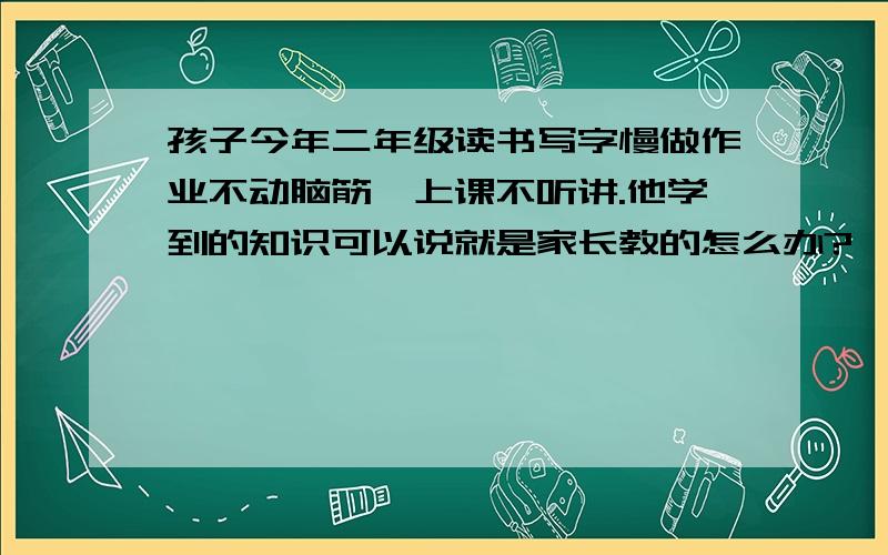 孩子今年二年级读书写字慢做作业不动脑筋,上课不听讲.他学到的知识可以说就是家长教的怎么办?