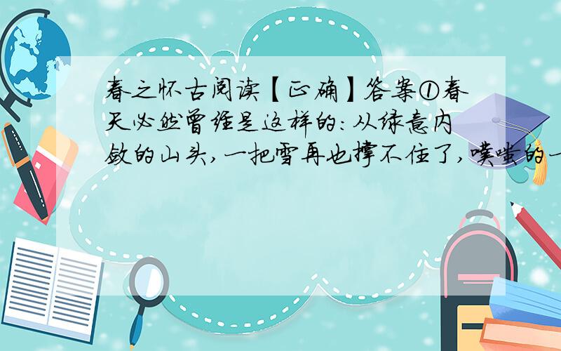 春之怀古阅读【正确】答案①春天必然曾经是这样的：从绿意内敛的山头,一把雪再也撑不住了,噗嗤的一声,将冷面笑成花面,一首澌澌然的歌便从云端唱到山麓,从山麓唱到低低的荒村,唱入篱