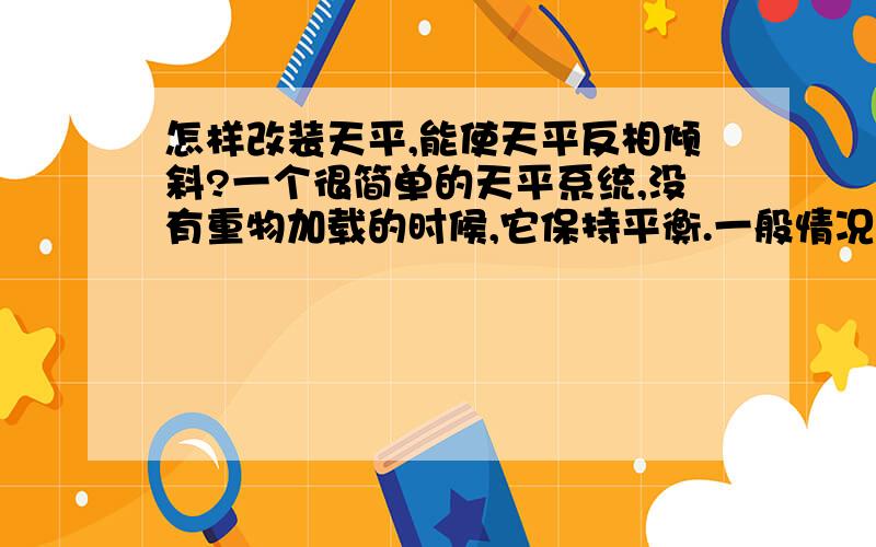 怎样改装天平,能使天平反相倾斜?一个很简单的天平系统,没有重物加载的时候,它保持平衡.一般情况下,在一端加载一个重物后,它会向重的那点倾斜.那有没有什么办法让改装后的天平系统反