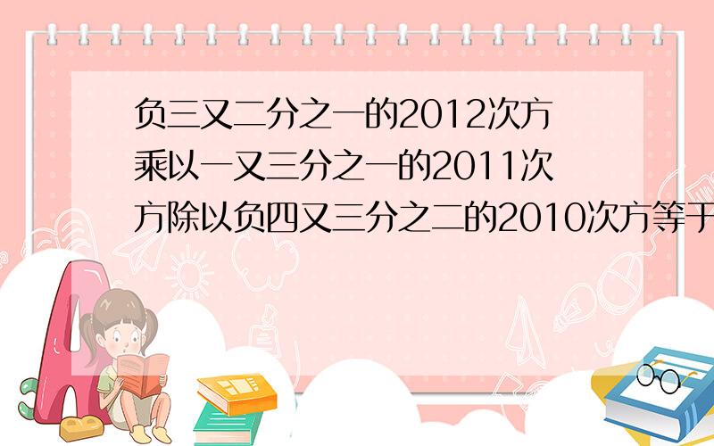 负三又二分之一的2012次方乘以一又三分之一的2011次方除以负四又三分之二的2010次方等于几