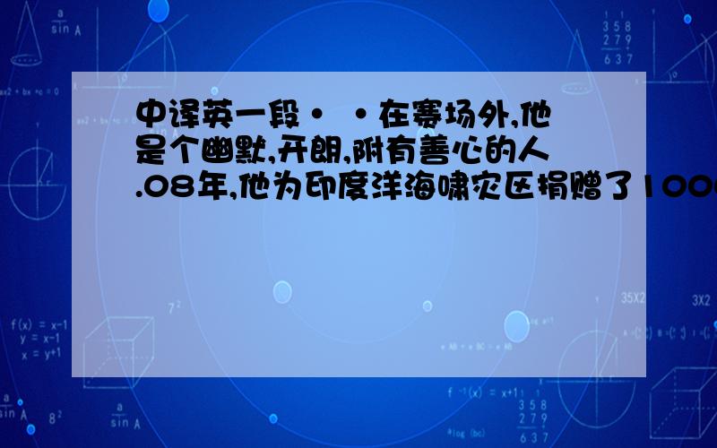 中译英一段· ·在赛场外,他是个幽默,开朗,附有善心的人.08年,他为印度洋海啸灾区捐赠了1000万美元.很久以来我都是他的FANS