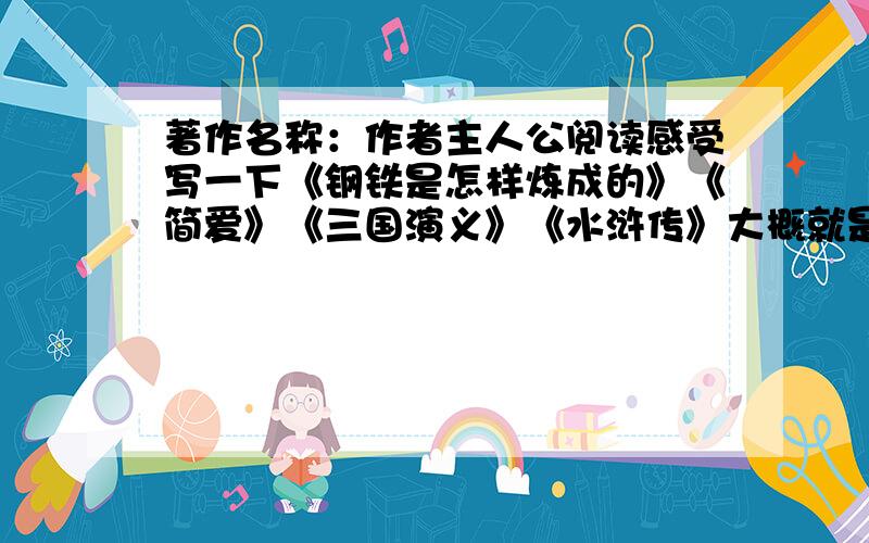 著作名称：作者主人公阅读感受写一下《钢铁是怎样炼成的》《简爱》《三国演义》《水浒传》大概就是这几个吧