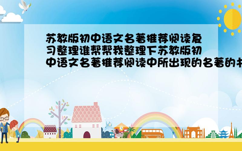 苏教版初中语文名著推荐阅读复习整理谁帮帮我整理下苏教版初中语文名著推荐阅读中所出现的名著的书名,作者简介（大概的,重要的）还有书中出现的段落情节的主要内容?越简单约好,但是