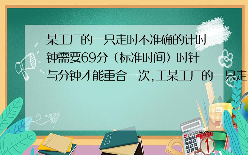 某工厂的一只走时不准确的计时钟需要69分（标准时间）时针与分钟才能重合一次,工某工厂的一只走时不够准确的计时钟需要69分（标准时间）时针与分钟才能重合一次,工人每天的正常工作