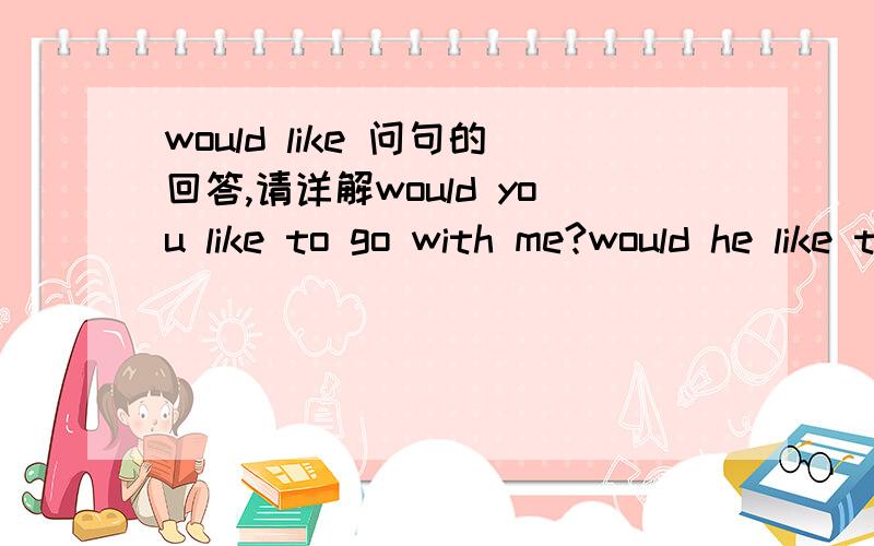 would like 问句的回答,请详解would you like to go with me?would he like to go with me 这两句分别怎么回答?前句 可以回答yes,i would.后句 可以答yes,he'd like to