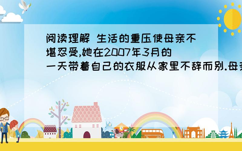 阅读理解 生活的重压使母亲不堪忍受,她在2007年3月的一天带着自己的衣服从家里不辞而别.母亲的离去,彻底击碎了父亲的信心.绝望的父亲觉得自己再也活不下去了,他决定带着儿子离开这个