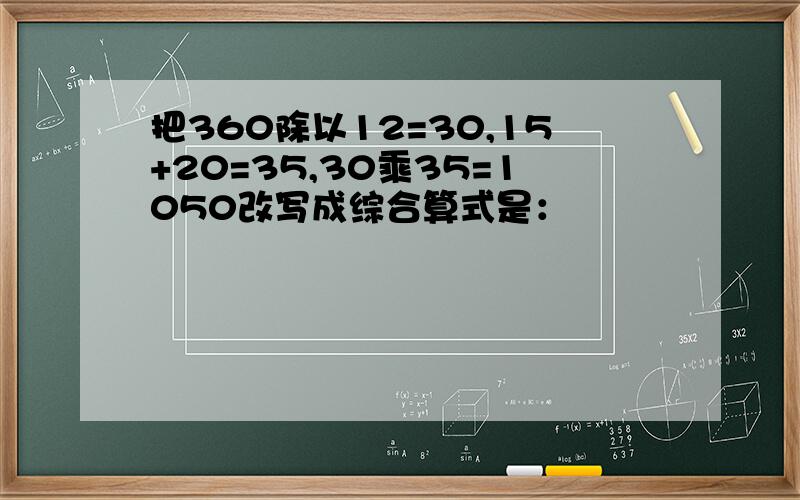 把360除以12=30,15+20=35,30乘35=1050改写成综合算式是：