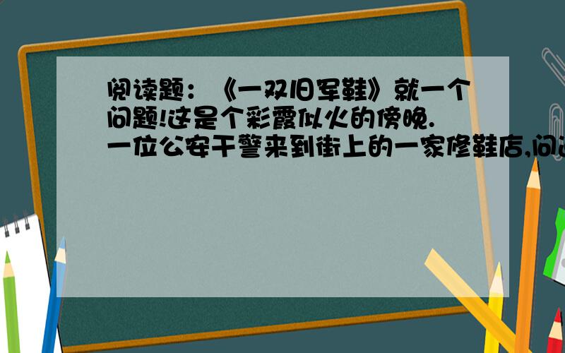 阅读题：《一双旧军鞋》就一个问题!这是个彩霞似火的傍晚.一位公安干警来到街上的一家修鞋店,问道：“师傅,上个星期是不是有位高个子的干警来这儿修过鞋?”鞋匠端详着眼前的这位干