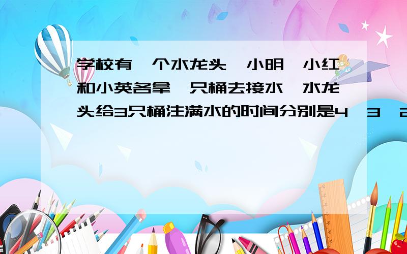 学校有一个水龙头,小明、小红和小英各拿一只桶去接水,水龙头给3只桶注满水的时间分别是4、3、2分钟.学校有一个水龙头,小明、小红和小英各拿一只桶去接水,水龙头给3只桶注满水的时间分