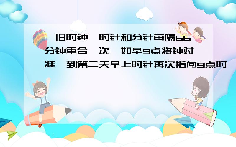 一旧时钟,时针和分针每隔66分钟重合一次,如早9点将钟对准,到第二天早上时针再次指向9点时,实际是多少分钟?