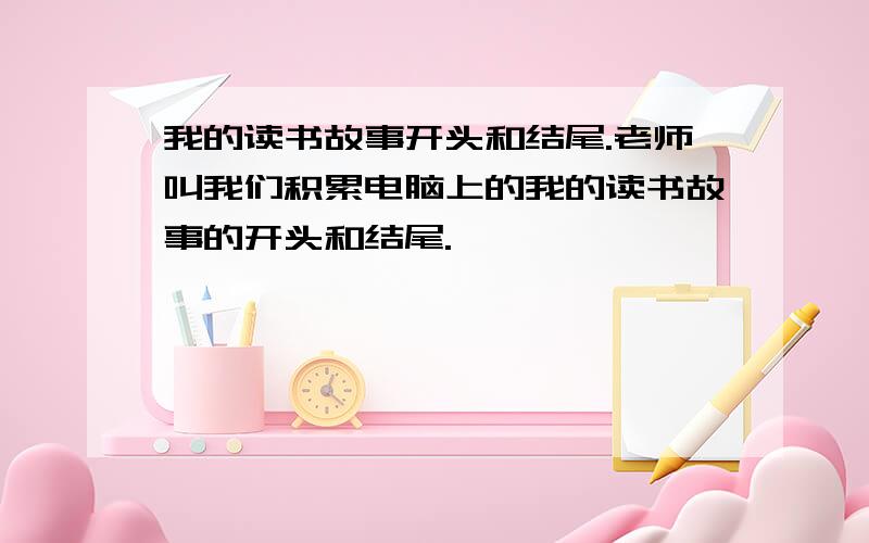 我的读书故事开头和结尾.老师叫我们积累电脑上的我的读书故事的开头和结尾.