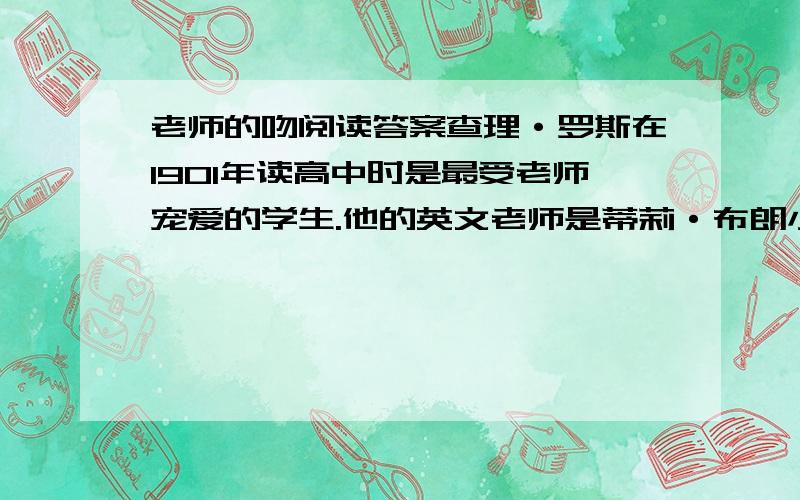 老师的吻阅读答案查理·罗斯在1901年读高中时是最受老师宠爱的学生.他的英文老师是蒂莉·布朗小姐,年轻、漂亮、富有吸引力.大家都知道查理颇得布朗小姐的青睐,由于布朗是校园里最受欢