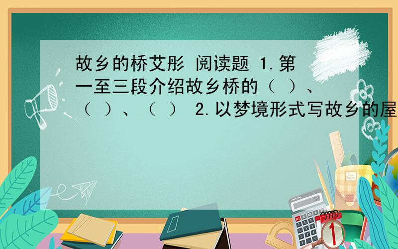 故乡的桥艾彤 阅读题 1.第一至三段介绍故乡桥的（ ）、（ ）、（ ） 2.以梦境形式写故乡的屋桥目的是什么3.作者在描述梦境中的故乡屋桥时,抓住不同季节的不同特点 ,请分别用一个词概括