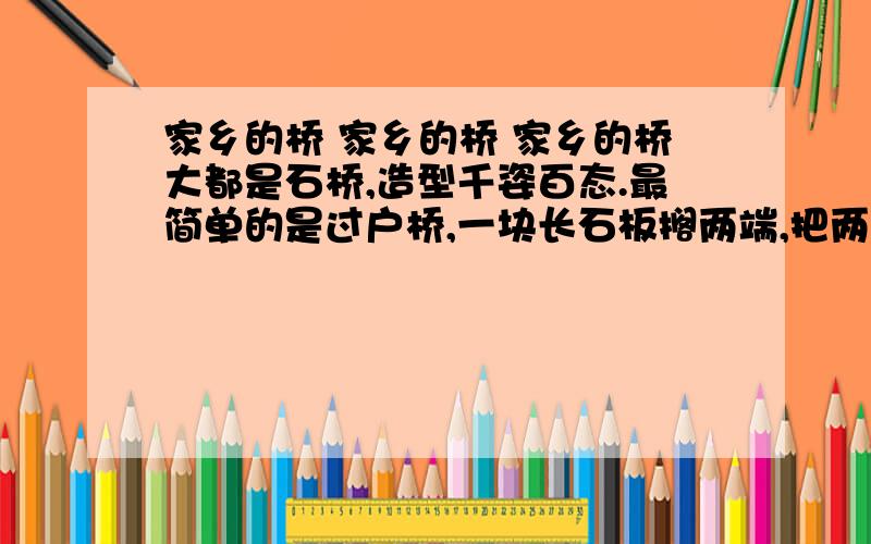 家乡的桥 家乡的桥 家乡的桥大都是石桥,造型千姿百态.最简单的是过户桥,一块长石板搁两端,把两户人家连起来；最漂亮、最气派的数单拱桥,桥洞和倒影像个很大很大的圆饼,两边几十级石